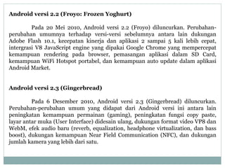 Android versi 2.2 (Froyo: Frozen Yoghurt) 
Pada 20 Mei 2010, Android versi 2.2 (Froyo) diluncurkan. Perubahan-perubahan 
umumnya terhadap versi-versi sebelumnya antara lain dukungan 
Adobe Flash 10.1, kecepatan kinerja dan aplikasi 2 sampai 5 kali lebih cepat, 
intergrasi V8 JavaScript engine yang dipakai Google Chrome yang mempercepat 
kemampuan rendering pada browser, pemasangan aplikasi dalam SD Card, 
kemampuan WiFi Hotspot portabel, dan kemampuan auto update dalam aplikasi 
Android Market. 
Android versi 2.3 (Gingerbread) 
Pada 6 Desember 2010, Android versi 2.3 (Gingerbread) diluncurkan. 
Perubahan-perubahan umum yang didapat dari Android versi ini antara lain 
peningkatan kemampuan permainan (gaming), peningkatan fungsi copy paste, 
layar antar muka (User Interface) didesain ulang, dukungan format video VP8 dan 
WebM, efek audio baru (reverb, equalization, headphone virtualization, dan bass 
boost), dukungan kemampuan Near Field Communication (NFC), dan dukungan 
jumlah kamera yang lebih dari satu. 
 