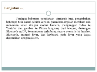 Terdapat beberapa pembaruan termasuk juga penambahan
beberapa fitur dalam seluler versi ini yakni kemampuan merekam dan
menonton video dengan modus kamera, mengunggah video ke
Youtube dan gambar ke Picasa langsung dari telepon, dukungan
Bluetooth A2DP, kemampuan terhubung secara otomatis ke headset
Bluetooth, animasi layar, dan keyboard pada layar yang dapat
disesuaikan dengan sistem.
Lanjutan ...
 