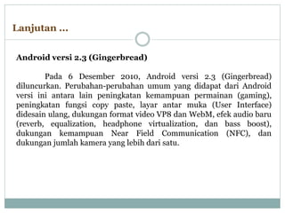 Android versi 2.3 (Gingerbread)
Pada 6 Desember 2010, Android versi 2.3 (Gingerbread)
diluncurkan. Perubahan-perubahan umum yang didapat dari Android
versi ini antara lain peningkatan kemampuan permainan (gaming),
peningkatan fungsi copy paste, layar antar muka (User Interface)
didesain ulang, dukungan format video VP8 dan WebM, efek audio baru
(reverb, equalization, headphone virtualization, dan bass boost),
dukungan kemampuan Near Field Communication (NFC), dan
dukungan jumlah kamera yang lebih dari satu.
Lanjutan ...
 