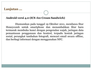Android versi 4.0 (ICS :Ice Cream Sandwich)
Diumumkan pada tanggal 19 Oktober 2011, membawa fitur
Honeycomb untuk smartphone dan menambahkan fitur baru
termasuk membuka kunci dengan pengenalan wajah, jaringan data
pemantauan penggunaan dan kontrol, terpadu kontak jaringan
sosial, perangkat tambahan fotografi, mencari email secara offline,
dan berbagi informasi dengan menggunakan NFC.
Lanjutan ...
 