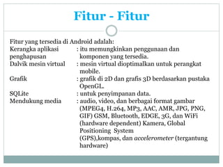 Fitur - Fitur
Fitur yang tersedia di Android adalah:
Kerangka aplikasi : itu memungkinkan penggunaan dan
penghapusan komponen yang tersedia.
Dalvik mesin virtual : mesin virtual dioptimalkan untuk perangkat
mobile.
Grafik : grafik di 2D dan grafis 3D berdasarkan pustaka
OpenGL.
SQLite : untuk penyimpanan data.
Mendukung media : audio, video, dan berbagai format gambar
(MPEG4, H.264, MP3, AAC, AMR, JPG, PNG,
GIF) GSM, Bluetooth, EDGE, 3G, dan WiFi
(hardware dependent) Kamera, Global
Positioning System
(GPS),kompas, dan accelerometer (tergantung
hardware)
 
