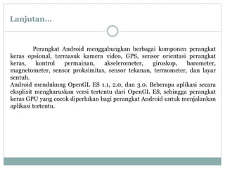 Perangkat Android menggabungkan berbagai komponen perangkat
keras opsional, termasuk kamera video, GPS, sensor orientasi perangkat
keras, kontrol permainan, akselerometer, giroskop, barometer,
magnetometer, sensor proksimitas, sensor tekanan, termometer, dan layar
sentuh.
Android mendukung OpenGL ES 1.1, 2.0, dan 3.0. Beberapa aplikasi secara
eksplisit mengharuskan versi tertentu dari OpenGL ES, sehingga perangkat
keras GPU yang cocok diperlukan bagi perangkat Android untuk menjalankan
aplikasi tertentu.
Lanjutan…
 