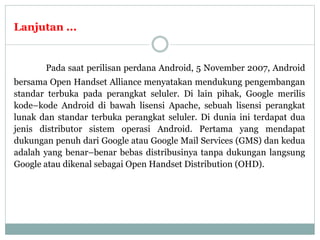 Lanjutan ...
Pada saat perilisan perdana Android, 5 November 2007, Android
bersama Open Handset Alliance menyatakan mendukung pengembangan
standar terbuka pada perangkat seluler. Di lain pihak, Google merilis
kode–kode Android di bawah lisensi Apache, sebuah lisensi perangkat
lunak dan standar terbuka perangkat seluler. Di dunia ini terdapat dua
jenis distributor sistem operasi Android. Pertama yang mendapat
dukungan penuh dari Google atau Google Mail Services (GMS) dan kedua
adalah yang benar–benar bebas distribusinya tanpa dukungan langsung
Google atau dikenal sebagai Open Handset Distribution (OHD).
 