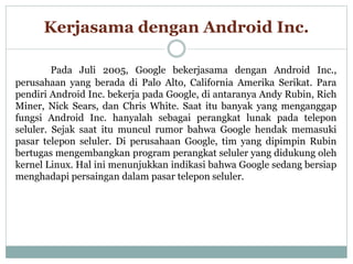 Kerjasama dengan Android Inc.
Pada Juli 2005, Google bekerjasama dengan Android Inc.,
perusahaan yang berada di Palo Alto, California Amerika Serikat. Para
pendiri Android Inc. bekerja pada Google, di antaranya Andy Rubin, Rich
Miner, Nick Sears, dan Chris White. Saat itu banyak yang menganggap
fungsi Android Inc. hanyalah sebagai perangkat lunak pada telepon
seluler. Sejak saat itu muncul rumor bahwa Google hendak memasuki
pasar telepon seluler. Di perusahaan Google, tim yang dipimpin Rubin
bertugas mengembangkan program perangkat seluler yang didukung oleh
kernel Linux. Hal ini menunjukkan indikasi bahwa Google sedang bersiap
menghadapi persaingan dalam pasar telepon seluler.
 