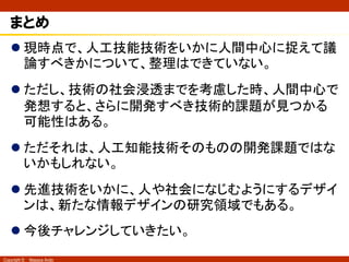 Copyright © Masaya Ando
インターフェースとしての人工知能技術
n 二重接面の考え方では、人工知能は第二接面だといえ
る。だが、第一接面の課題は未だ整理が十分でない。
（佐伯, 1988）
人工知能技術• “人のように振る舞う”技術を
いかに信頼できるものと考えて
よいか。
• その判断をいかにさせるかの
課題。
• “人のように振る舞う”と感じられ
ない場合はそのままでいいか？
 