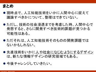 Copyright © Masaya Ando
まとめ
l 現時点で、人工知能技術をいかに人間中心に捉えて
議論すべきかについて、整理はできていない。
l ただし、技術の社会浸透までを考慮した時、人間中心で
発想すると、さらに開発すべき技術的課題が見つかる
可能性はある。
l ただそれは、人工知能技術そのものの開発課題では
ないかもしれない。
l 先進技術をいかに人や社会になじむようにするデザイン
は、新たな情報デザインの研究領域でもある。
l 今後チャレンジしていきたい。
 