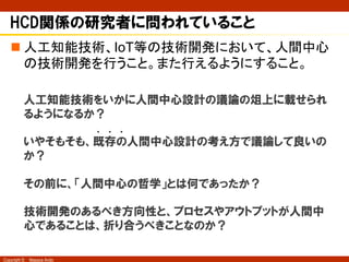 Copyright © Masaya Ando
HCD関係の研究者に問われていること
n 人工知能技術、IoT等の技術開発において、人間中心
の技術開発を行うこと。また行えるようにすること。
人工知能技術をいかに人間中心設計の議論の俎上に載せられ
るようになるか？
いやそもそも、既存の人間中心設計の考え方で議論して良いの
か？
その前に、「人間中心の哲学」とは何であったか？
技術開発のあるべき方向性と、プロセスやアウトプットが人間中
心であることは、折り合うべきことなのか？
・ ・ ・
 