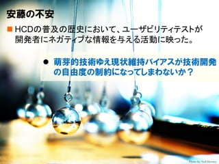 Copyright © Masaya Ando Photo by Neil Heeney
安藤の不安
n HCDの普及の歴史において、ユーザビリティテストが
開発者にネガティブな情報を与える活動に映った。
l 萌芽的技術ゆえ現状維持バイアスが技術開発
の自由度の制約になってしまわないか？
 
