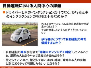 Copyright © Masaya Ando
“人間中心”で考えた時の違和感
n なぜこの歩行者は、一瞥した後に歩き出したのか？
考えられることの例
• 車のスピードと接近距離から判断
して渡れると思ったから
• 人が運転席に乗っているから
危なくてもうまいことやってよね
危ないことしないよね、あなた・・・
人の存在を介した信頼社会
（Youtube: Google Self-Driving Car Projec, “A Ride in the Google Self Driving Car”）
 