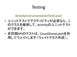 Testing
ActivityInstrumentationTestCase2
• ユニットテストでアクティビティが必要なら、こ
のクラスを継承して、Activityのユニットテスト
ができます。
• 非同期APIのテストは、CountDonwLatchを利
用してウェイトします（ウェイトクラス作成）。
 