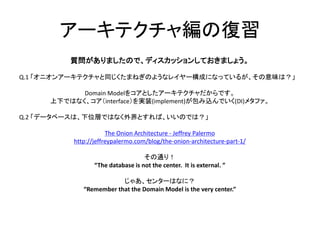 アーキテクチャ編の復習
質問がありましたので、ディスカッションしておきましょう。
Q.1 「オニオンアーキテクチャと同じくたまねぎのようなレイヤー構成になっているが、その意味は？」
Domain Modelをコアとしたアーキテクチャだからです。
上下ではなく、コア（interface）を実装(implement)が包み込んでいく(DI)メタファ。
Q.2 「データベースは、下位層ではなく外界とすれば、いいのでは？」
The Onion Architecture - Jeffrey Palermo
http://jeffreypalermo.com/blog/the-onion-architecture-part-1/
その通り！
“The database is not the center. It is external. ”
じゃあ、センターはなに？
“Remember that the Domain Model is the very center.”
 