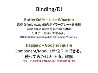 Binding/DI
ButterKnife – Jake Wharton
面倒なfindViewById()のボイラープレートを抹殺
@Bind(R.id.button) Button button
リスナーもbindできるよ。
@OnClick(R.id.submit) public void submit(View view)
Dagger2 – Google/Square
Component/Module単位にDIできる。
使ってみたけど正直、難解
バターナイフではケガしないが、短剣は危険（笑）
 