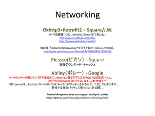 Networking
Okhttp3+Retrofit2 – Square/J.W.
API作成最適コンビ。Retrofit2はbeta4まできたね。
http://square.github.io/okhttp/
http://square.github.io/retrofit/
拙記事：「Retrofit2のRxJavaCallアダプタを試す」 beta<=2での話。
http://qiita.com/notice_inc/items/74a7e98b54dd2838c559
Picasso(ピカソ） - Square
画像ダウンロード・キャッシュ
Volley（ボレー） - Google
HTTPクッキーの扱いにバグがあるんで、セッション使うアプリはやめといたほうがいいよ。
自分でHttpStackつくれってよ。えぇ、これ仕様？？
特にLaravelは、セッションキー以外にXSRFトークンがクッキーされるんで、つぶしてしまいます。
弊社では独自パッチして使ったよ（非公開）。
NetworkResponse does not support multiple cookies
https://github.com/mcxiaoke/android-volley/issues/87
 