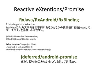 Reactive eXtentions/Promise
RxJava/RxAndroid/RxBinding
Rxbinding – Jake Wharton
TextViewの入力文字列を文字列があるかどうかの真偽値に変換(map)して、
サーチボタンを活性・不活性する。
@Bind(R.id.text) TextView textView;
@Bind(R.id.search) Button search;
RxTextView.textChanges(textView)
.map(text -> text.length() > 0)
.subscribe(enabled -> search.setEnabled(enabled))
jdeferred/android-promise
まだ、使ったことないけど、試してみるか。
 