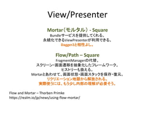 View/Presenter
Mortar（モルタル） - Square
Bundleサービスを提供してくれる。
永続化できるViewPresenterが利用できる。
Dagger2と相性よし。
Flow/Path – Square
FragmentManagerの代替。
スクリーン・画面遷移を抽象化したフレームワーク。
ヒストリーも扱える。
Mortarとあわせて、画面状態・画面スタックを保存・復元。
リクリエーション地獄から解放される。
実際使うには、もう少し内部の理解が必要そう。
Flow and Mortar – Thorben Primke
https://realm.io/jp/news/using-flow-mortar/
 