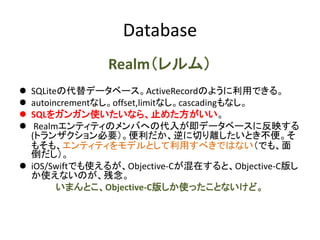 Database
Realm（レルム）
 SQLiteの代替データベース。ActiveRecordのように利用できる。
 autoincrementなし。offset,limitなし。cascadingもなし。
 SQLをガンガン使いたいなら、止めた方がいい。
 Realmエンティティのメンバへの代入が即データベースに反映する
(トランザクション必要）。便利だか、逆に切り離したいとき不便。そ
もそも、エンティティをモデルとして利用すべきではない（でも、面
倒だし）。
 iOS/Swiftでも使えるが、Objective-Cが混在すると、Objective-C版し
か使えないのが、残念。
いまんとこ、Objective-C版しか使ったことないけど。
 