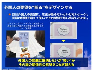 Copyright © Masaya AndoCopyright © Masaya Ando
外国人の要望を“断る”をデザインする
訪日外国人の要望に、店主が断らないといけないシーン。
言語の問題を超えて笑いでその瞬間を思い出深いものに。
サービスリカバリーデザインを活用した
店員と訪日外国人のお客様の歩み寄りの
サービス提案
 