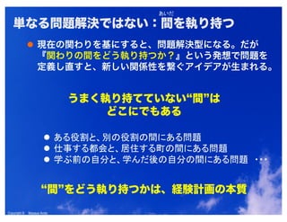 Copyright © Masaya AndoCopyright © Masaya Ando
単なる問題解決ではない：間を執り持つ
現在の関わりを基にすると、問題解決型になる。だが
『関わりの間をどう執り持つか？』という発想で問題を
定義し直すと、新しい関係性を繋ぐアイデアが生まれる。
うまく執り持てていない“間”は
どこにでもある
“間”をどう執り持つかは、経験計画の本質
 