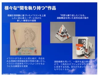 Copyright © Masaya AndoCopyright © Masaya Ando
様々な“間を執り持つ”作品
視線計測実験に基づいたイラストを上達
したい初心者ユーザーに向けた
新しい練習法の提案
「何度も繰り返したくなる」
連動構造を用いた変形玩具の製作
イラストがうまい人と初心者が、作品を
みる視線計測実験結果の特徴の違いから、
イラストの全体をバランスよくかけるよ
うになる練習法を提案
連動機構を用いて、一箇所を指で押すだ
けで、三角形のオブジェがキャラクター
に変身する玩具。変化が大きいので何度
もやりたくなる
 