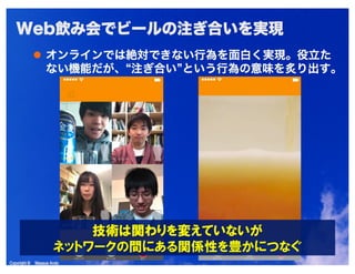 Copyright © Masaya AndoCopyright © Masaya Ando
Web飲み会でビールの注ぎ合いを実現
オンラインでは絶対できない行為を面白く実現。役立た
ない機能だが、“注ぎ合い”という行為の意味を炙り出す。
 