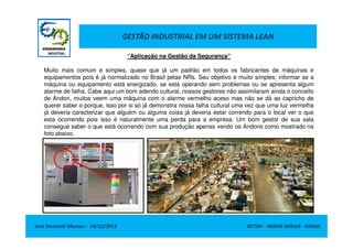 GESTÃO INDUSTRIAL EM UM SISTEMA LEAN
“Aplicação na Gestão da Segurança”
Muito mais comum e simples, quase que já um padrão em todos os fabricantes de máquinas e
equipamentos pois é já normalizado no Brasil pelas NRs. Seu objetivo é muito simples: informar se a
máquina ou equipamento está energizado, se está operando sem problemas ou se apresenta algum
alarme de falha. Cabe aqui um bom adendo cultural, nossos gestores não assimilaram ainda o conceito
de Andon, muitos veem uma máquina com o alarme vermelho aceso mas não se dá ao capricho de
querer saber o porque, isso por si só já demonstra nossa falha cultural uma vez que uma luz vermelha
já deveria caracterizar que alguém ou alguma coisa já deveria estar correndo para o local ver o que
esta ocorrendo pois isso é naturalmente uma perda para a empresa. Um bom gestor de sua sala
consegue saber o que está ocorrendo com sua produção apenas vendo os Andons como mostrado na
foto abaixo.

Jose Donizetti Moraes - 19/12/2013

BETIM – MINAS GERAIS - BRASIL

 