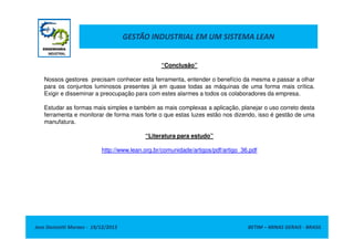 GESTÃO INDUSTRIAL EM UM SISTEMA LEAN

“Conclusão”
Nossos gestores precisam conhecer esta ferramenta, entender o benefício da mesma e passar a olhar
para os conjuntos luminosos presentes já em quase todas as máquinas de uma forma mais crítica.
Exigir e disseminar a preocupação para com estes alarmes a todos os colaboradores da empresa.
Estudar as formas mais simples e também as mais complexas a aplicação, planejar o uso correto desta
ferramenta e monitorar de forma mais forte o que estas luzes estão nos dizendo, isso é gestão de uma
manufatura.
“Literatura para estudo”
http://www.lean.org.br/comunidade/artigos/pdf/artigo_36.pdf

Jose Donizetti Moraes - 19/12/2013

BETIM – MINAS GERAIS - BRASIL

 