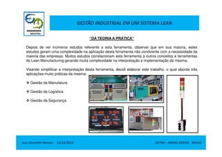 GESTÃO INDUSTRIAL EM UM SISTEMA LEAN
“DA TEORIA A PRÁTICA”
Depois de ver inúmeros estudos referente a esta ferramenta, observei que em sua maioria, estes
estudos geram uma complexidade na aplicação desta ferramenta não condizente com a necessidade da
maioria das empresas. Muitos estudos correlacionam esta ferramenta a outros conceitos e ferramentas
do Lean Manufacturing gerando muita complexidade na interpretação e implementação da mesma.
Visando simplificar a interpretação desta ferramenta, decidi elaborar este trabalho, o qual aborda três
aplicações muito práticas da mesma:
Gestão da Manufatura
Gestão da Logística
Gestão da Segurança

Jose Donizetti Moraes - 19/12/2013

BETIM – MINAS GERAIS - BRASIL

 