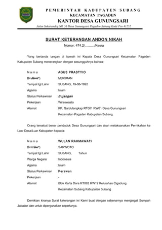 P E M E R I N T A H K A B U P A T E N S U B A N G
KECAMATAN PAGADEN
KANTOR DESA GUNUNGSARI
Jalan Sukarandeg N0. 56 Desa Gunungsari Pagaden-Subang Kode Pos 41252
SURAT KETERANGAN ANDON NIKAH
Nomor: 474.2/…......./Kesra
Yang bertanda tangan di bawah ini Kepala Desa Gunungsari Kecamatan Pagaden
Kabupaten Subang menerangkan dengan sesungguhnya bahwa:
N a m a : AGUS PRASTYIO
Bin/Binti*) : MUKIMAN
Tempat tgl Lahir : SUBANG, 19-08-1992
Agama : Islam
Status Perkawinan : Bujangan
Pekerjaan : Wiraswasta
Alamat : KP. Gardulangkap RT001 RW01 Desa Gunungsari
Kecamatan Pagaden Kabupaten Subang.
Orang tersebut benar penduduk Desa Gunungsari dan akan melaksanakan Pernikahan ke
Luar Desa/Luar Kabupaten kepada:
N a m a : WULAN RAHMAWATI
Binti/Bin*) : SARWOTO
Tempat tgl Lahir : SUBANG, Tahun
Warga Negara : Indonesia
Agama : Islam
Status Perkawinan : Perawan
Pekerjaan : -
Alamat : Blok Karta Dara RT062 RW12 Kelurahan Cigadung
Kecamatan Subang Kabupaten Subang
Demikian kiranya Surat keterangan ini Kami buat dengan sebenarnya mengingat Sumpah
Jabatan dan untuk dipergunakan seperlunya.
 