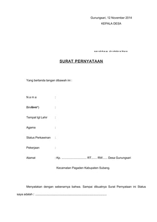 SURAT PERNYATAAN
Yang bertanda tangan dibawah ini :
N a m a : RIA ARIYANTI
Bin/Binti*) : YAYA SUTARYA
Tempat tgl Lahir : SUBANG, 15 Januari 1993
Agama : Islam
Status Perkawinan : Perawan
Pekerjaan : Belum Bekrja
Alamat : Kp. ............................... RT....... RW...... Desa Gunungsari
Kecamatan Pagaden Kabupaten Subang.
Menyatakan dengan sebenarnya bahwa. Sampai dibuatnya Surat Pernyataan ini Status
saya adalah : ....................................................................
Gunungsari, 12 November 2014
KEPALA DESA
MUSPAN SUPRIATNA
 