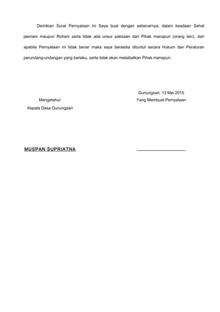 Demikian Surat Pernyataan ini Saya buat dengan sebenarnya, dalam keadaan Sehat
jasmani maupun Rohani serta tidak ada unsur paksaan dari Pihak manapun (orang lain), dan
apabila Pernyataan ini tidak benar maka saya bersedia dituntut secara Hukum dan Peraturan
perundang-undangan yang berlaku, serta tidak akan melaibatkan Pihak manapun.
Gunungsari, 13 Mei 2015
Mengetahui:
Kepala Desa Gunungsari
MUSPAN SUPRIATNA
Yang Membuat Pernyataan
____________________
 