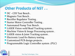 DC - CDI Test Bench .
Magneto Test Bench .
Rectifier Regulator Testing .
Starter Motor Controller Testing .
Automated Pump Test Bench .
LASER Vision weld Bead Tracking system .
Machine Vision & Image Processing system .
LASER vision & Joint Tracking system .
Electronic Load fro Battery testing .
Customized PCB design projects .
Programmable Logic Controller system .(PLC)
10Next Step Technologies , Pune
 