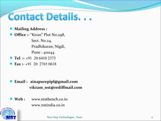  Mailing Address :
 Office :- “Kiran” Plot No.298,
Sect. No.24,
Pradhikaran, Nigdi,
Pune : 411044.
 Tel :- +91 20 6410 2373
 Fax :- +91 20 2765 0618
 Email : ainapurepipl@gmail.com
vikram_nst@rediffmail.com
 Web : www.testbench.co.in
www.nstindia.co.in
Next Step Technologies , Pune 11
 