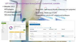 UPT Virtual Campus (Unique Access point) – Customised, scalable
• Moodle 3.9.2
•476 plugins
•71 developed by UPT
•26 since March 2020
Since 2008 – open-source Moodle, customised and updgraded
Since 2015 - Mobile app CVUPT
Closed platform only for UPT students and professors
 