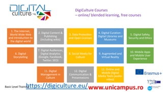 1. The Internet,
World Wide Web
and introduction to
the digital world
2. Digital Content &
Publishing
(including wikis)
3. Data ProtecHon
and Open Licenses
4. Digital Curation -
Digital Libraries and
Museums
5. Digital Safety,
Security and Ethics
6. Digital
Storytelling
7. Digital Audiences,
Digital Analytics
(Google, Facebook,
Twitter, SEO)
8. Social Media for
Culture
9. Augmented and
Virtual Reality
10. Mobile Apps
and Mobile User
Experience
11. Digital
Management in
Culture
12. Digital
Communication &
Presentations
13. Online and
Mobile Digital
Media Tools (audio-
video)
DigiCulture Courses
– online/ blended learning, free courses
Basic Level Training
https://digiculture.eu/www.unicampus.ro
 