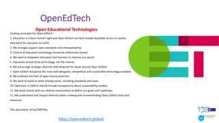 OpenEdTech
Guiding principles for Open EdTech:
1. Education is a basic human right and Open EdTech can best enable equitable access to quality
education for everyone on Earth.
2. We strongly support open standards and interoperability.
3. Control of education technology should be collectively shared.
4. We want to empower educators and learners to improve our world.
5. Education should drive technology, not the reverse.
6. We encourage strategic alliances and networks for those around Open EdTech.
7. Open EdTech should be the most well-designed, competitive and sustainable technology available.
8. We embrace the best of open source practices.
9. We want to build on what already exists, including standards and tools.
10. Openness in EdTech should include transparency about sustainability models.
11. We work closely with our diverse communities to define our goals and roadmaps.
12. We understand and respect diversity when creating and recommending Open EdTech tools and
resources.
This document: bit.ly/2XBTMty
Open Educational Technologies
https://openedtech.global/
 