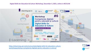 https://elearning.upt.ro/en/comunitate/digital-skills-for-education-culture-
workshopworkshop-competente-digitale-pentru-educatie-si-cultura/
Digital Skills for Education & Culture Workshop, December 3, 2021, online in RO & EN
 