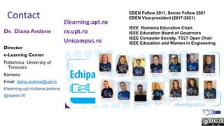 Contact
Dr. Diana Andone
Director
e-Learning Center
Politehnica University of
Timisoara
Romania
Email: diana.andone@upt.ro
Elearning.upt.ro/diana.andone
@diando70
EDEN Fellow 2011, Senior Fellow 2021
EDEN Vice-president (2017-2021)
IEEE Romania Education Chair,
IEEE Education Board of Governors
IEEE Computer Society, TCLT Open Chair
IEEE Education and Women in Engineering
Elearning.upt.ro
cv.upt.ro
Unicampus.ro
 