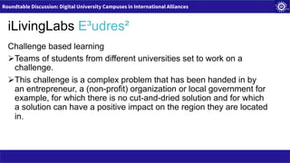 Roundtable Discussion: Digital University Campuses in International Alliances
iLivingLabs E³udres²
Challenge based learning
ØTeams of students from different universities set to work on a
challenge.
ØThis challenge is a complex problem that has been handed in by
an entrepreneur, a (non-profit) organization or local government for
example, for which there is no cut-and-dried solution and for which
a solution can have a positive impact on the region they are located
in.
 
