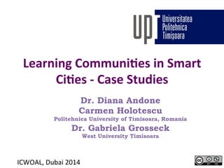 Learning 
Communi-es 
in 
Smart 
Ci-es 
-­‐ 
Case 
Studies 
Dr. Diana Andone 
Carmen Holotescu 
Politehnica University of Timisoara, Romania 
Dr. Gabriela Grosseck 
West University Timisoara 
ICWOAL, 
Dubai 
2014 
 