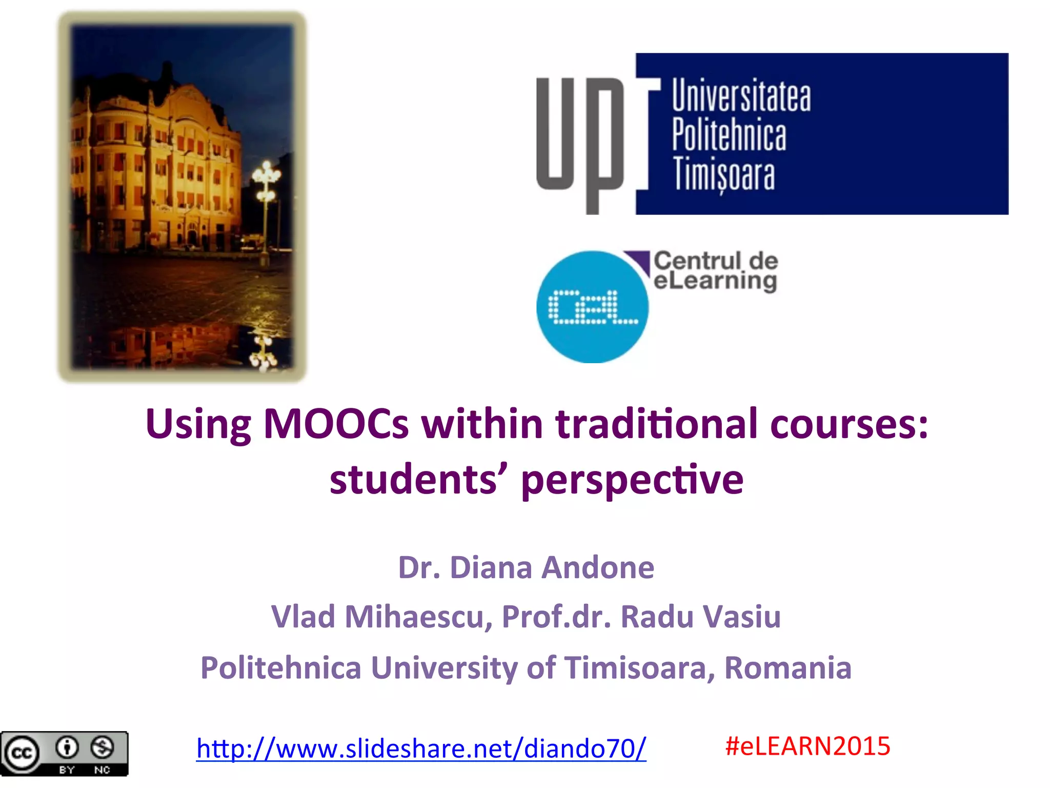 Using	MOOCs	within	tradi0onal	courses:	
students’	perspec0ve	
Dr.	Diana	Andone	
Vlad	Mihaescu,	Prof.dr.	Radu	Vasiu	
Politehnica	University	of	Timisoara,	Romania	
#eLEARN2015	h.p://www.slideshare.net/diando70/		
 