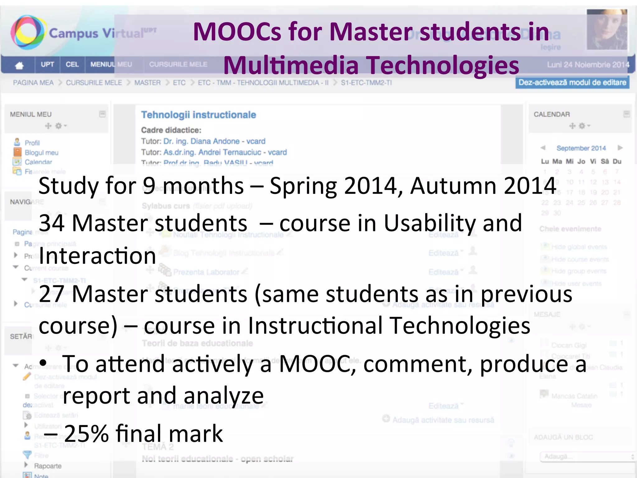 MOOCs	for	Master	students	in	
Mul0media	Technologies	
Study	for	9	months	–	Spring	2014,	Autumn	2014	
34	Master	students		–	course	in	Usability	and	
InteracBon	
27	Master	students	(same	students	as	in	previous	
course)	–	course	in	InstrucBonal	Technologies		
•  To	a.end	acBvely	a	MOOC,	comment,	produce	a	
report	and	analyze	
	–	25%	ﬁnal	mark	
 