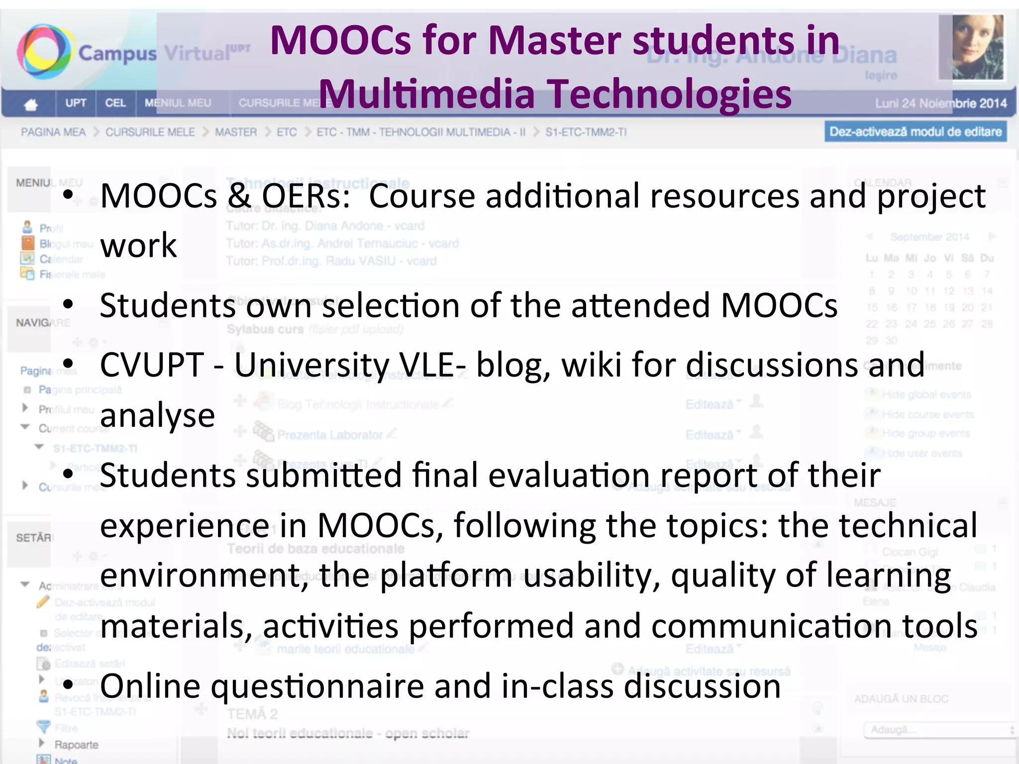 MOOCs	for	Master	students	in	
Mul0media	Technologies	
•  MOOCs	&	OERs:		Course	addiBonal	resources	and	project	
work		
•  Students	own	selecBon	of	the	a.ended	MOOCs	
•  CVUPT	-	University	VLE-	blog,	wiki	for	discussions	and	
analyse	
•  Students	submi.ed	ﬁnal	evaluaBon	report	of	their	
experience	in	MOOCs,	following	the	topics:	the	technical	
environment,	the	pla`orm	usability,	quality	of	learning	
materials,	acBviBes	performed	and	communicaBon	tools	
•  Online	quesBonnaire	and	in-class	discussion	
 