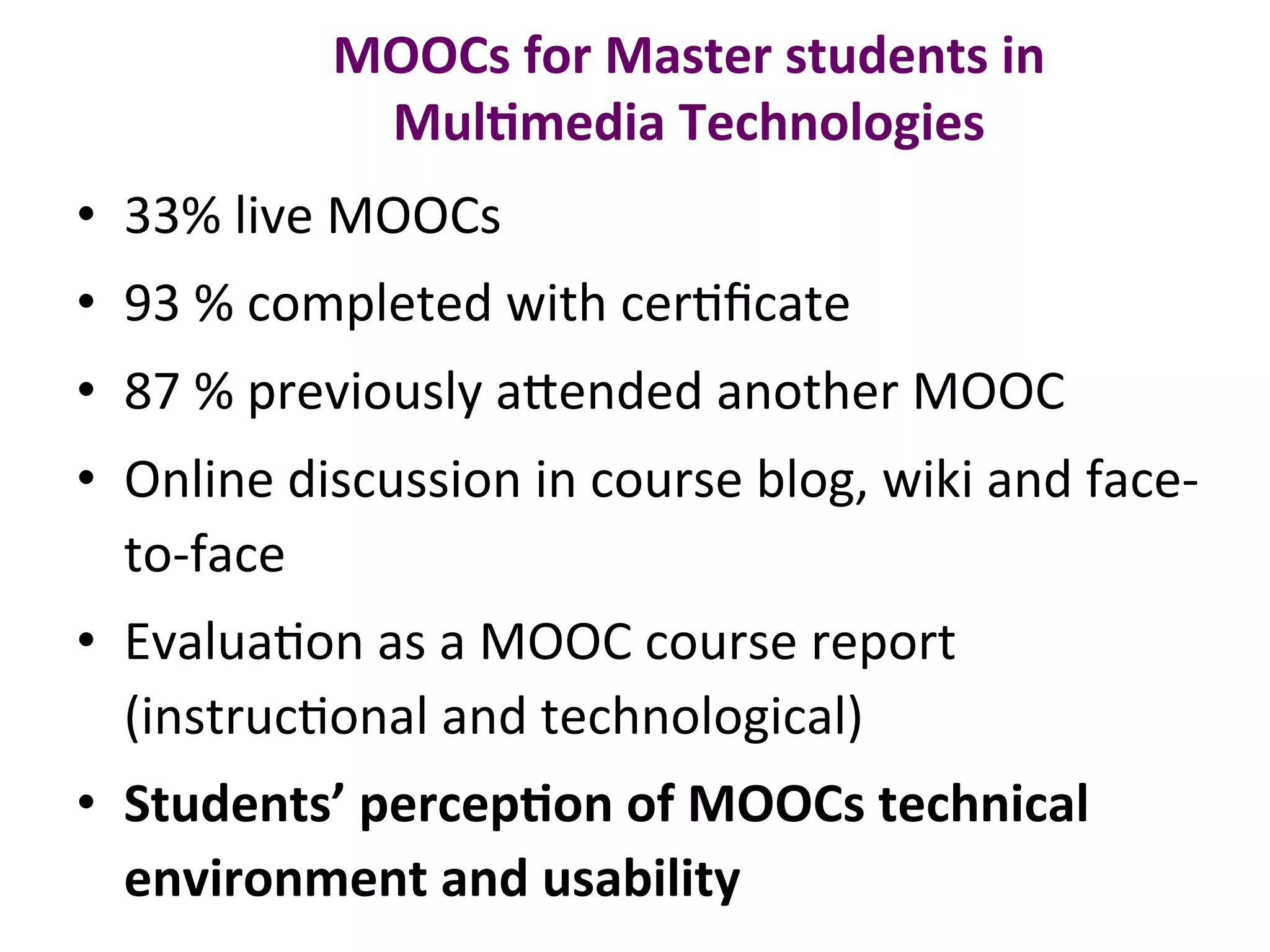 MOOCs	for	Master	students	in	
Mul0media	Technologies	
•  33%	live	MOOCs	
•  93	%	completed	with	cerBﬁcate	
•  87	%	previously	a.ended	another	MOOC	
•  Online	discussion	in	course	blog,	wiki	and	face-
to-face			
•  EvaluaBon	as	a	MOOC	course	report	
(instrucBonal	and	technological)	
•  Students’	percep0on	of	MOOCs	technical	
environment	and	usability		
 