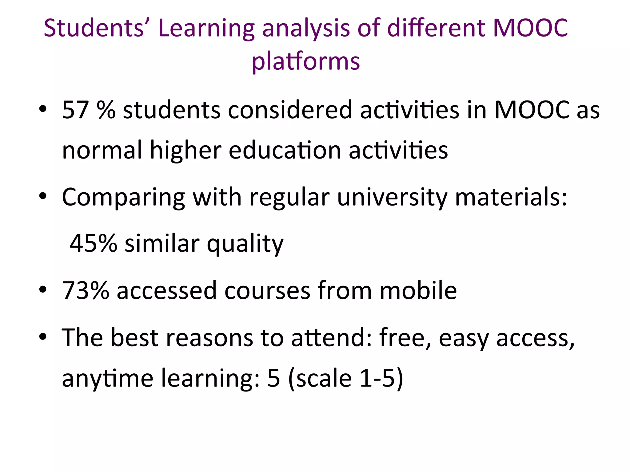 •  57	%	students	considered	acBviBes	in	MOOC	as	
normal	higher	educaBon	acBviBes	
•  Comparing	with	regular	university	materials:		
					45%	similar	quality		
•  73%	accessed	courses	from	mobile		
•  The	best	reasons	to	a.end:	free,	easy	access,	
anyBme	learning:	5	(scale	1-5)	
Students’	Learning	analysis	of	diﬀerent	MOOC	
pla`orms		
 