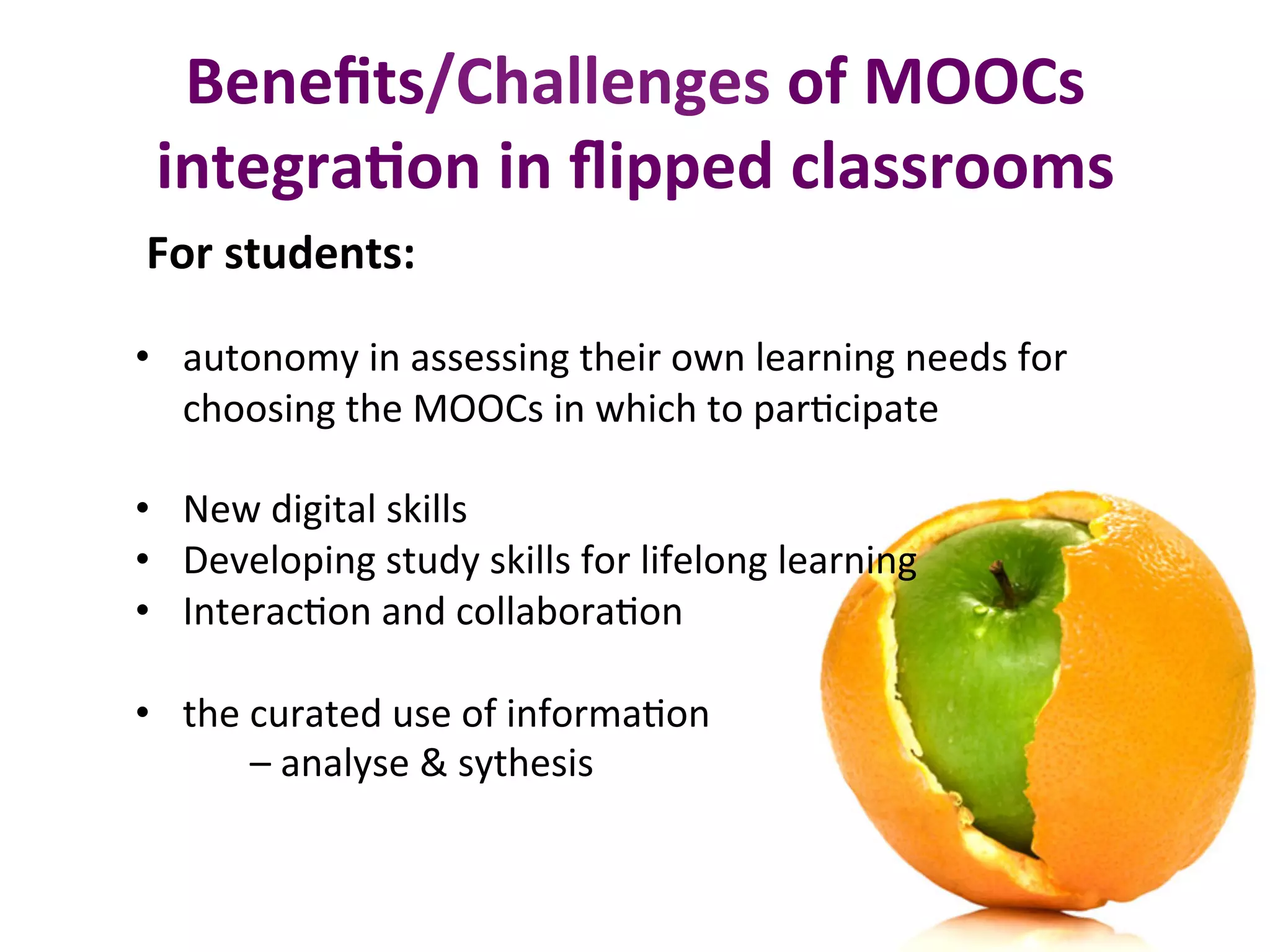 For	students:	
•  autonomy	in	assessing	their	own	learning	needs	for	
choosing	the	MOOCs	in	which	to	parBcipate	
•  New	digital	skills	
•  Developing	study	skills	for	lifelong	learning	
•  InteracBon	and	collaboraBon		
•  the	curated	use	of	informaBon		
												–	analyse	&	sythesis	
Beneﬁts/Challenges	of	MOOCs	
integra0on	in	ﬂipped	classrooms	
 