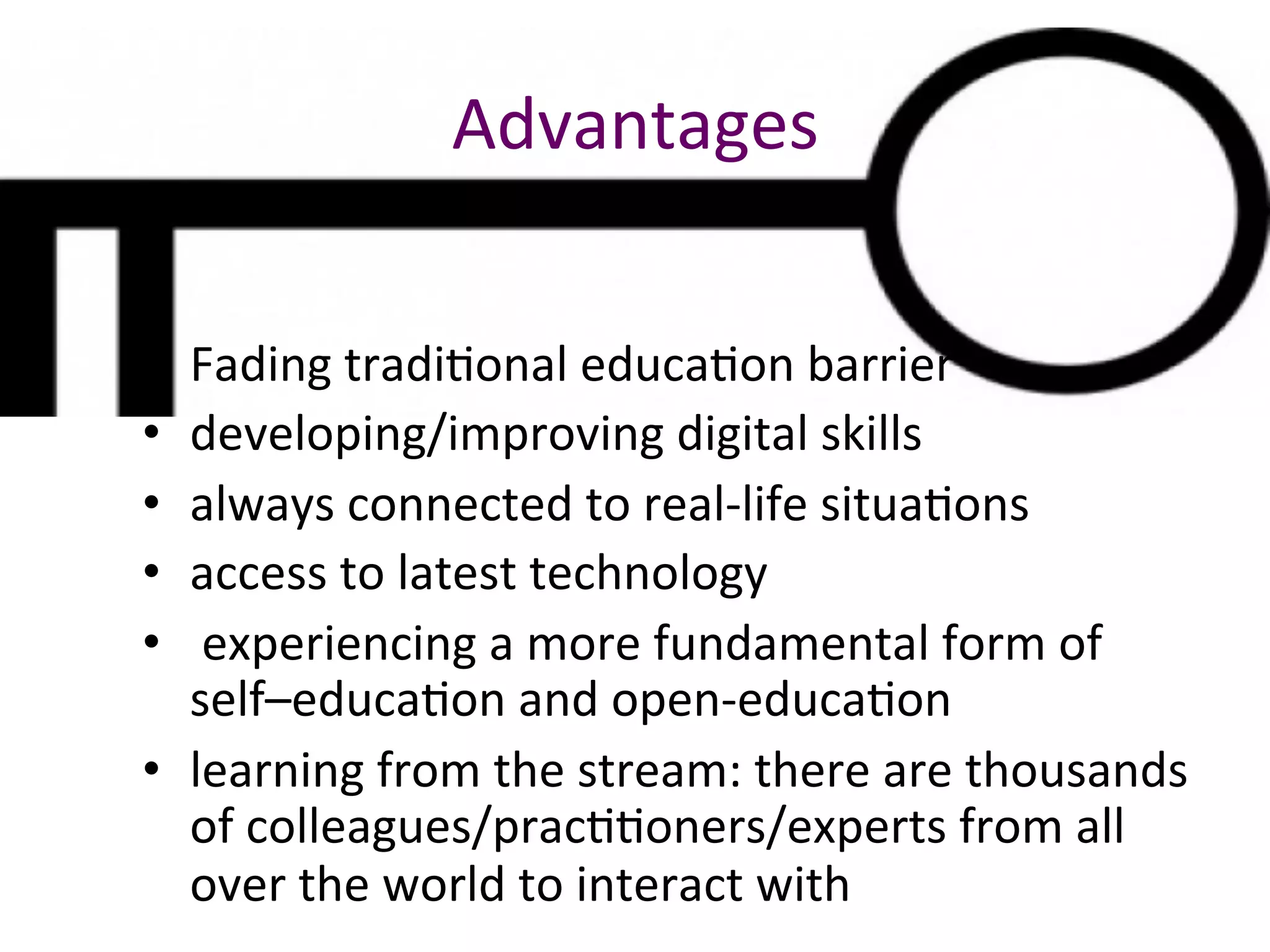 Advantages	
•  Fading	tradiBonal	educaBon	barrier	
•  developing/improving	digital	skills	
•  always	connected	to	real-life	situaBons	
•  access	to	latest	technology	
•  	experiencing	a	more	fundamental	form	of	
self–educaBon	and	open-educaBon	
•  learning	from	the	stream:	there	are	thousands	
of	colleagues/pracBBoners/experts	from	all	
over	the	world	to	interact	with	
 