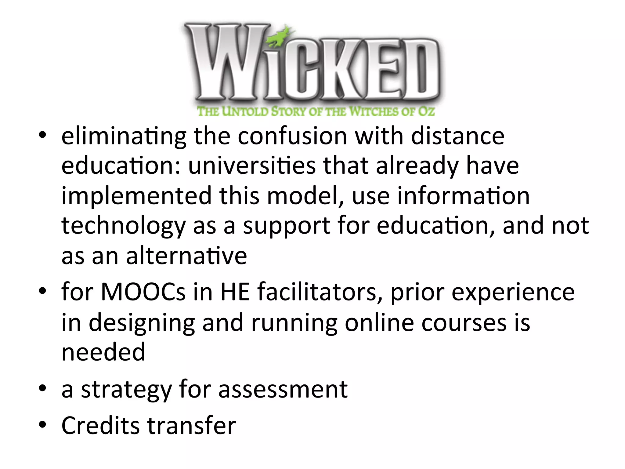 Wicked	
•  eliminaBng	the	confusion	with	distance	
educaBon:	universiBes	that	already	have	
implemented	this	model,	use	informaBon	
technology	as	a	support	for	educaBon,	and	not	
as	an	alternaBve	
•  for	MOOCs	in	HE	facilitators,	prior	experience	
in	designing	and	running	online	courses	is	
needed	
•  a	strategy	for	assessment		
•  Credits	transfer	
 