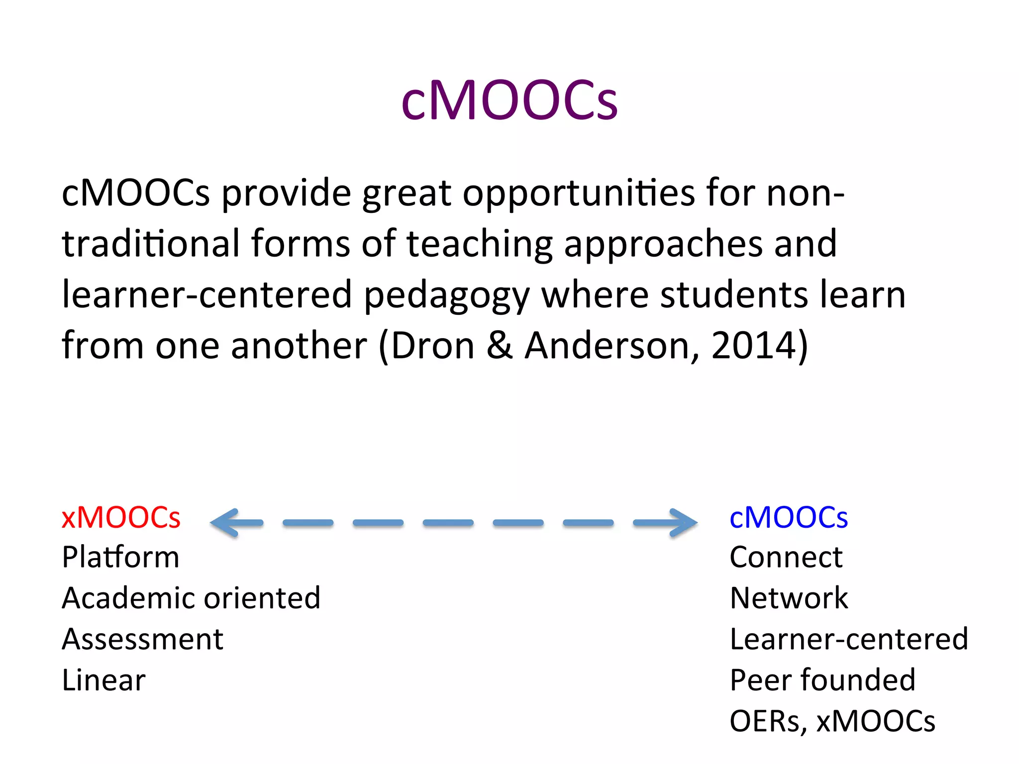 cMOOCs	
cMOOCs	provide	great	opportuniBes	for	non-
tradiBonal	forms	of	teaching	approaches	and	
learner-centered	pedagogy	where	students	learn	
from	one	another	(Dron	&	Anderson,	2014)		
cMOOCs	
Connect	
Network	
Learner-centered	
Peer	founded	
OERs,	xMOOCs	
xMOOCs	
Pla`orm	
Academic	oriented	
Assessment	
Linear		
	
 