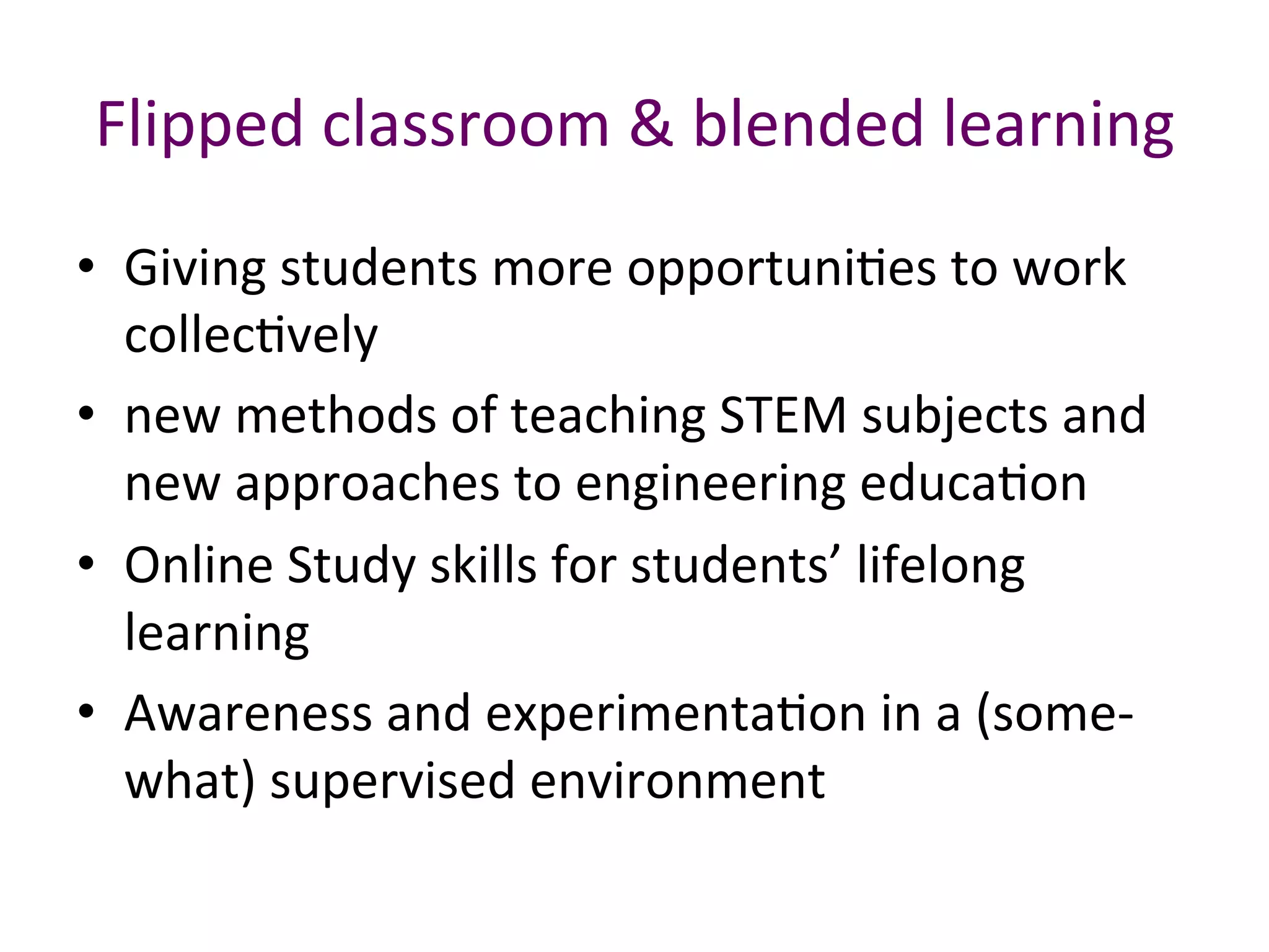 Flipped	classroom	&	blended	learning	
•  Giving	students	more	opportuniBes	to	work	
collecBvely		
•  new	methods	of	teaching	STEM	subjects	and	
new	approaches	to	engineering	educaBon		
•  Online	Study	skills	for	students’	lifelong	
learning	
•  Awareness	and	experimentaBon	in	a	(some-
what)	supervised	environment	
 
