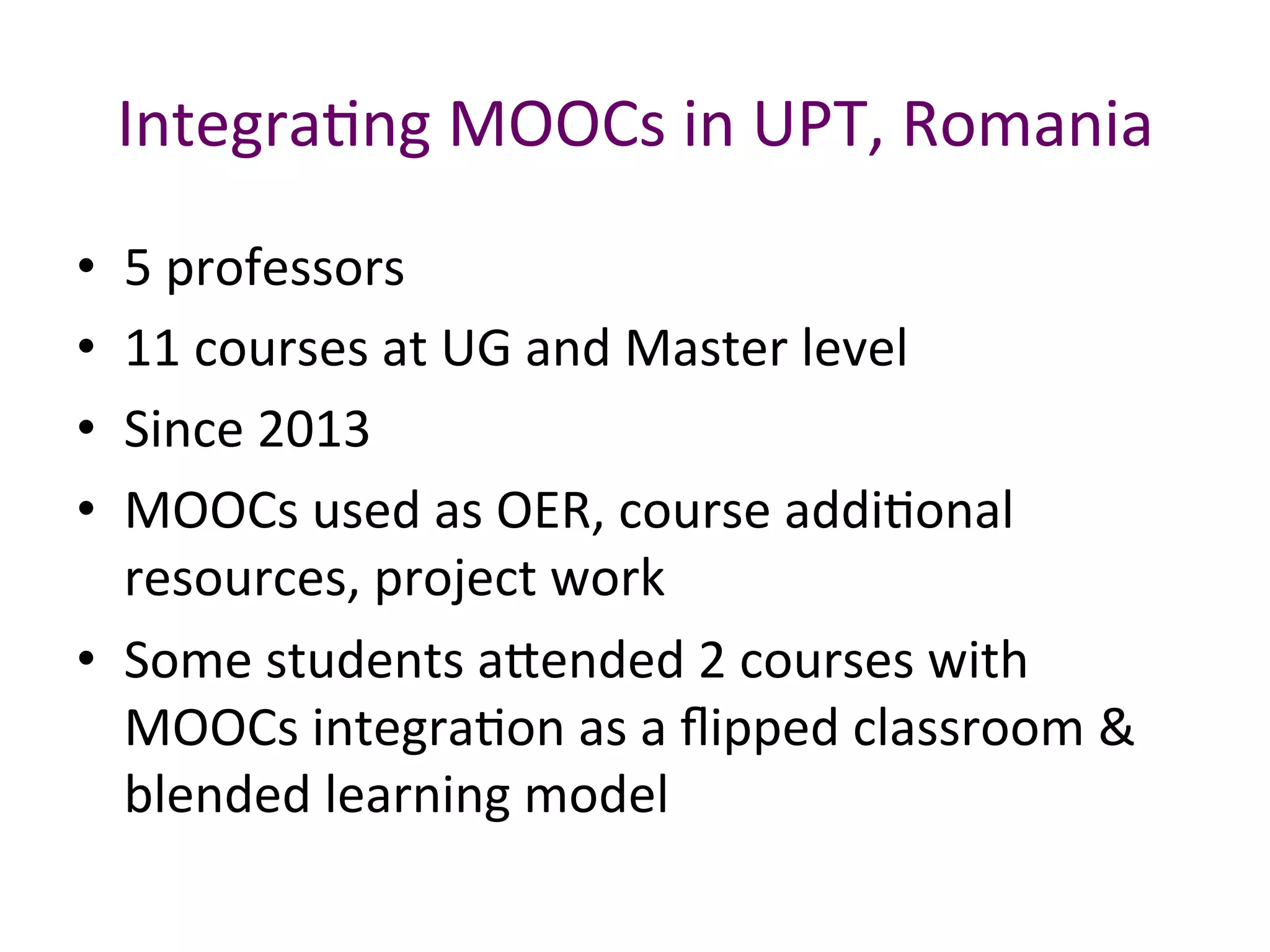 IntegraBng	MOOCs	in	UPT,	Romania	
•  5	professors	
•  11	courses	at	UG	and	Master	level	
•  Since	2013	
•  MOOCs	used	as	OER,	course	addiBonal	
resources,	project	work		
•  Some	students	a.ended	2	courses	with	
MOOCs	integraBon	as	a	ﬂipped	classroom	&	
blended	learning	model	
 